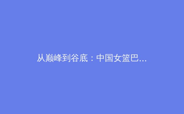 从巅峰到谷底：中国女篮巴黎奥运征程的挑战与反思 - 3
