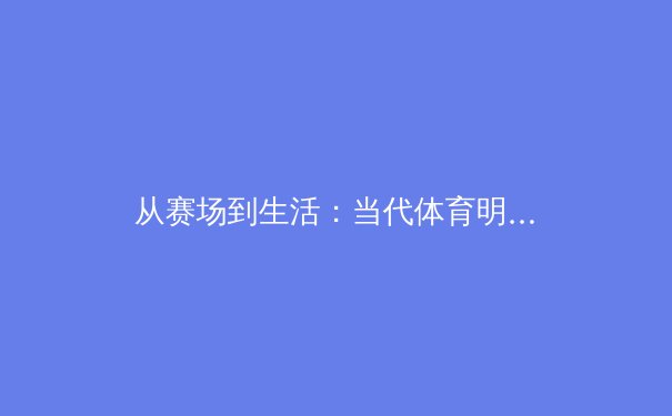 从赛场到生活：当代体育明星如何重塑公众形象与社会影响力 - 3