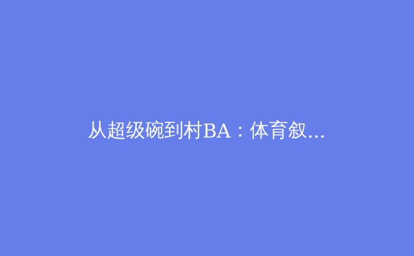 从超级碗到村BA：体育叙事与商业帝国的多维度解析 - 3