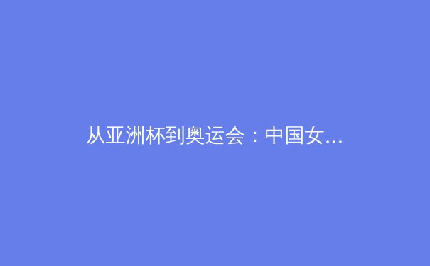 从亚洲杯到奥运会：中国女篮的战术演进与精神传承 - 2