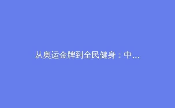 从奥运金牌到全民健身：中国体育产业的战略转型与价值重构 - 4